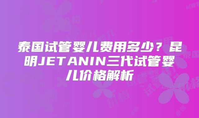 泰国试管婴儿费用多少？昆明JETANIN三代试管婴儿价格解析