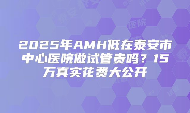 2025年AMH低在泰安市中心医院做试管贵吗？15万真实花费大公开