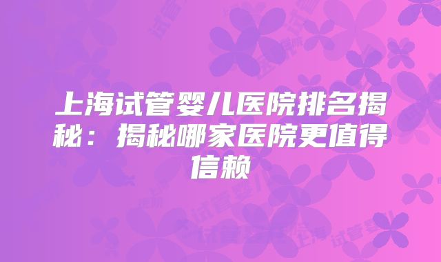 上海试管婴儿医院排名揭秘：揭秘哪家医院更值得信赖