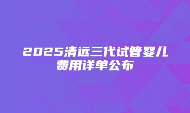 2025清远三代试管婴儿费用详单公布