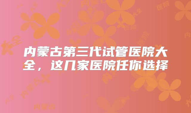 内蒙古第三代试管医院大全,这几家医院任你选择