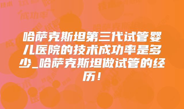 哈萨克斯坦第三代试管婴儿医院的技术成功率是多少_哈萨克斯坦做试管的经历！