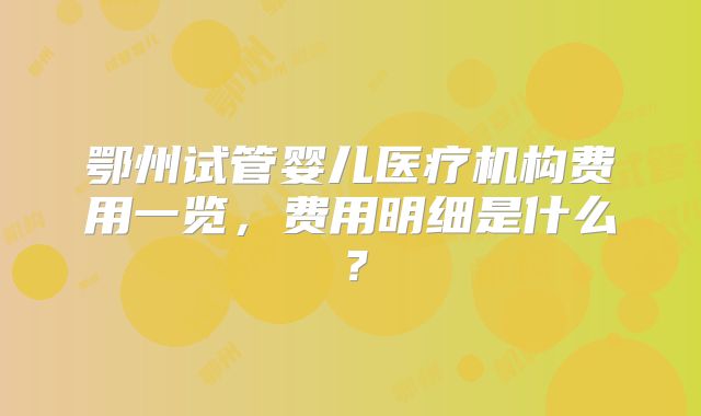 鄂州试管婴儿医疗机构费用一览，费用明细是什么？