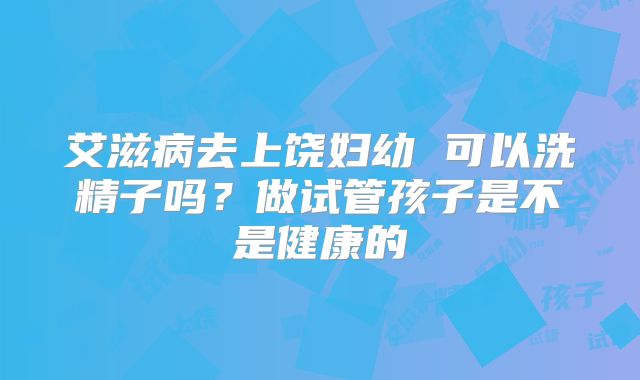 艾滋病去上饶妇幼 可以洗精子吗?做试管孩子是不是健康的