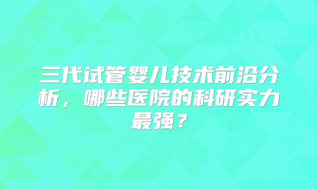 三代试管婴儿技术前沿分析，哪些医院的科研实力最强？