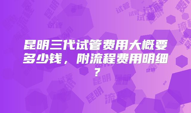 昆明三代试管费用大概要多少钱,附流程费用明细?