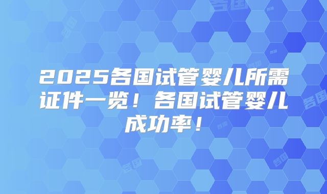 2025各国试管婴儿所需证件一览!各国试管婴儿成功率!