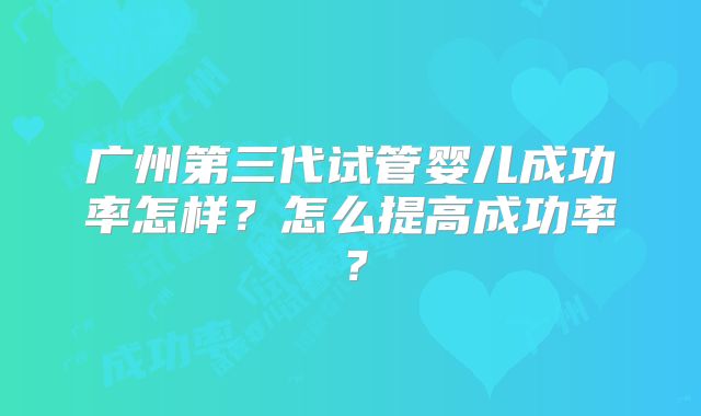 广州第三代试管婴儿成功率怎样？怎么提高成功率？