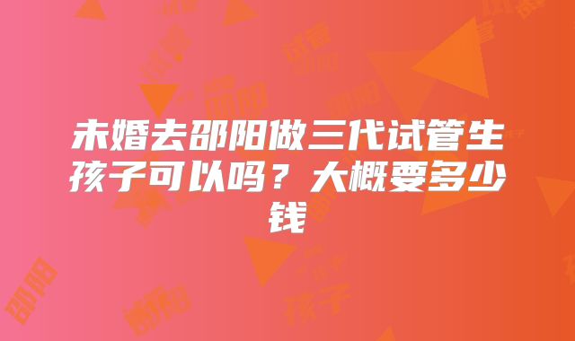 未婚去邵阳做三代试管生孩子可以吗？大概要多少钱