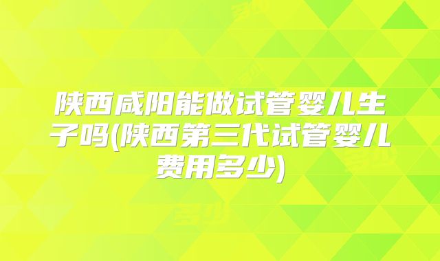 陕西咸阳能做试管婴儿生子吗(陕西第三代试管婴儿费用多少)