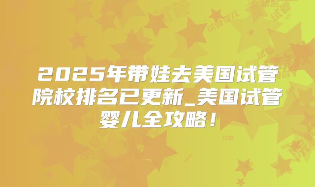 2025年带娃去美国试管院校排名已更新_美国试管婴儿全攻略！