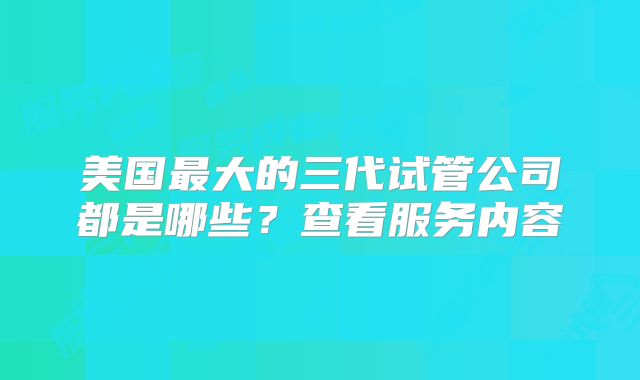 美国最大的三代试管公司都是哪些？查看服务内容