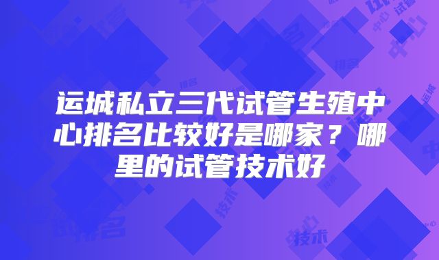 运城私立三代试管生殖中心排名比较好是哪家？哪里的试管技术好