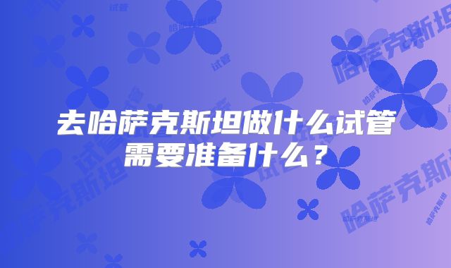 去哈萨克斯坦做什么试管需要准备什么？
