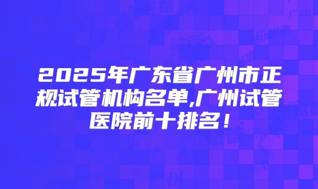 2025年广东省广州市正规试管机构名单,广州试管医院前十排名！