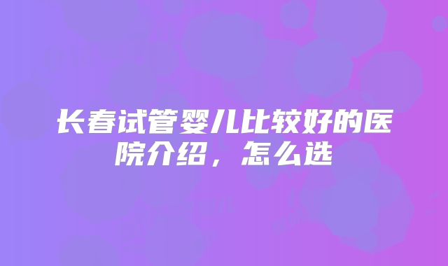 长春试管婴儿比较好的医院介绍，怎么选