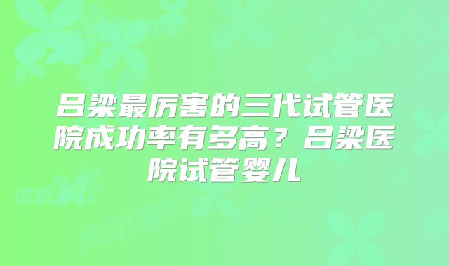 吕梁最厉害的三代试管医院成功率有多高？吕梁医院试管婴儿