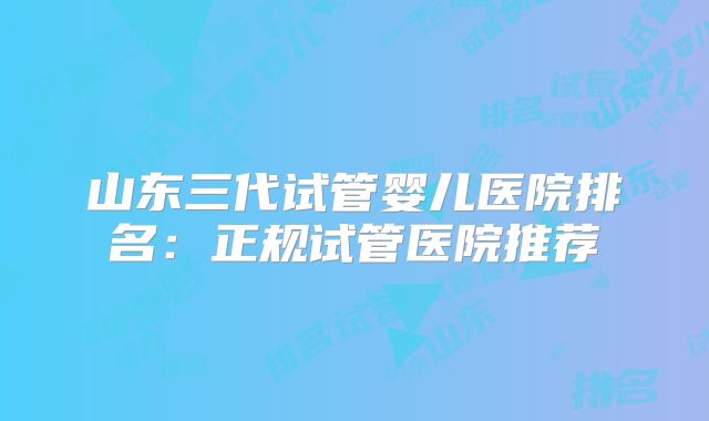 山东三代试管婴儿医院排名：正规试管医院推荐