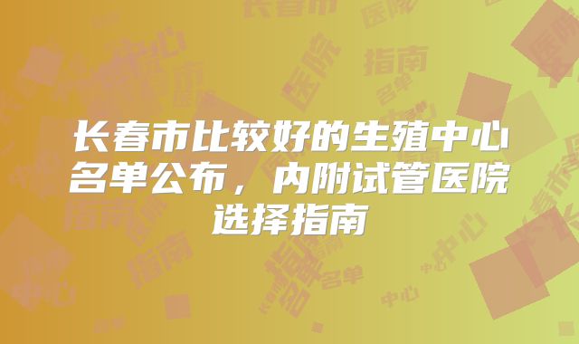 长春市比较好的生殖中心名单公布,内附试管医院选择指南
