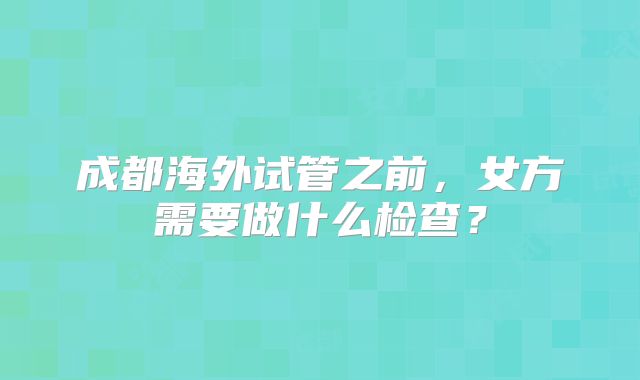 成都海外试管之前，女方需要做什么检查？