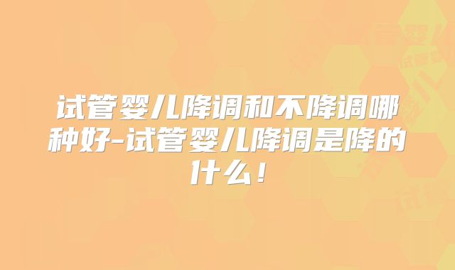 试管婴儿降调和不降调哪种好-试管婴儿降调是降的什么!