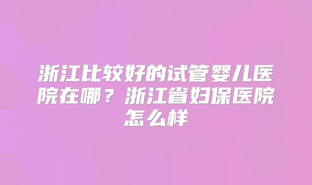 浙江比较好的试管婴儿医院在哪？浙江省妇保医院怎么样