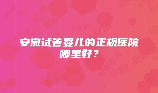 安徽试管婴儿的正规医院哪里好?