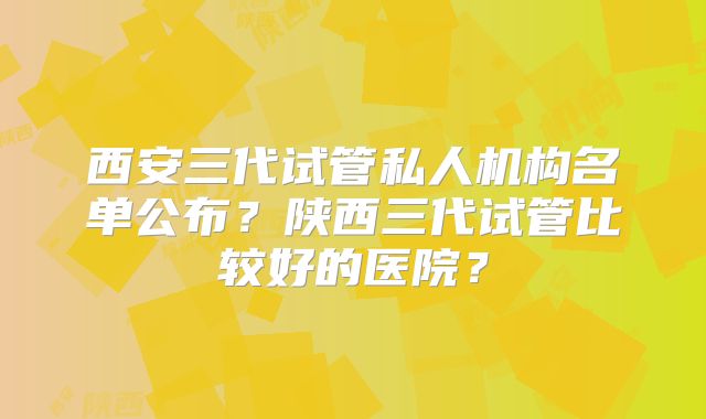 西安三代试管私人机构名单公布？陕西三代试管比较好的医院？