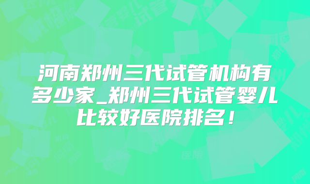 河南郑州三代试管机构有多少家_郑州三代试管婴儿比较好医院排名！