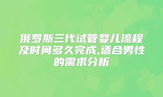 俄罗斯三代试管婴儿流程及时间多久完成,适合男性的需求分析