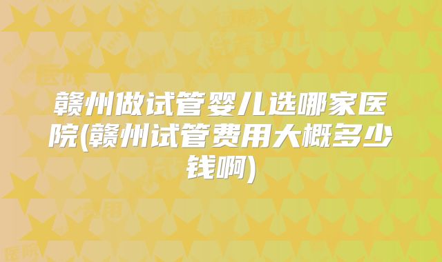 赣州做试管婴儿选哪家医院(赣州试管费用大概多少钱啊)