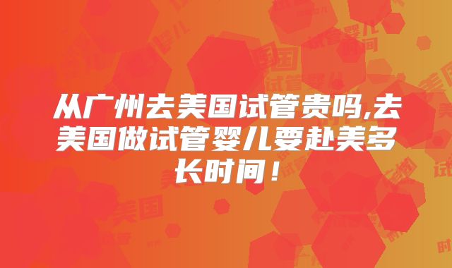 从广州去美国试管贵吗,去美国做试管婴儿要赴美多长时间！