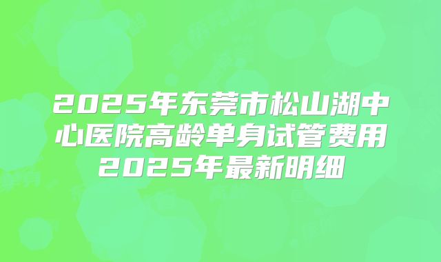 2025年东莞市松山湖中心医院高龄单身试管费用2025年最新明细