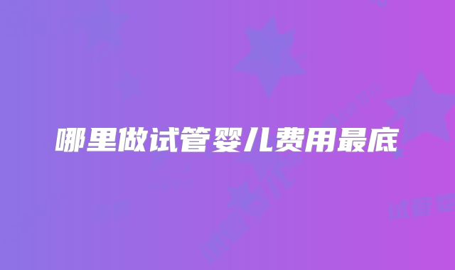 哪里做试管婴儿费用最底
