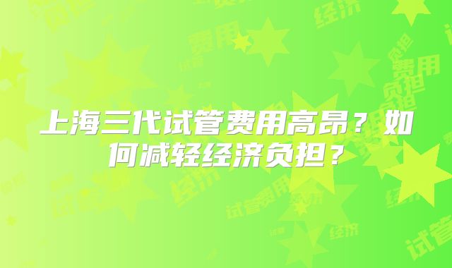 上海三代试管费用高昂？如何减轻经济负担？