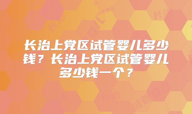 长治上党区试管婴儿多少钱？长治上党区试管婴儿多少钱一个？