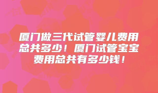 厦门做三代试管婴儿费用总共多少!厦门试管宝宝费用总共有多少钱!