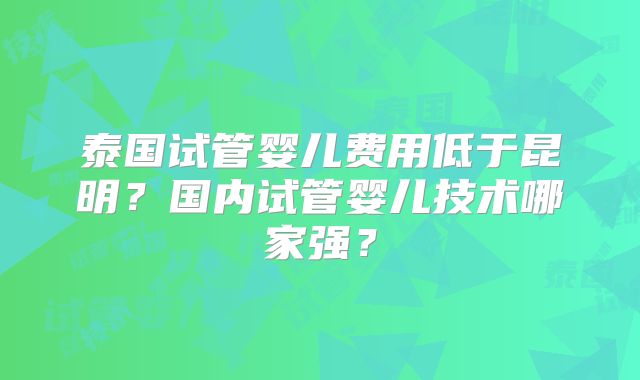 泰国试管婴儿费用低于昆明？国内试管婴儿技术哪家强？