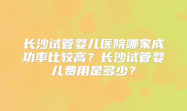 长沙试管婴儿医院哪家成功率比较高？长沙试管婴儿费用是多少？
