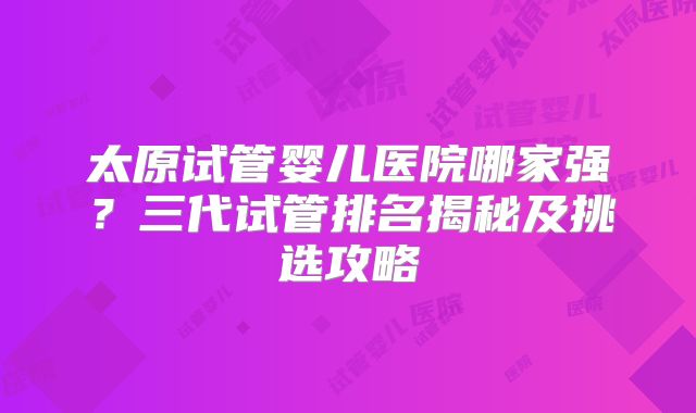 太原试管婴儿医院哪家强？三代试管排名揭秘及挑选攻略