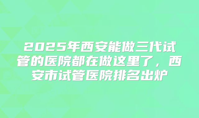 2025年西安能做三代试管的医院都在做这里了，西安市试管医院排名出炉