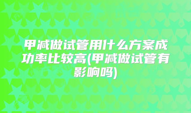 甲减做试管用什么方案成功率比较高(甲减做试管有影响吗)