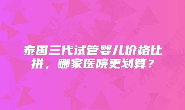 泰国三代试管婴儿价格比拼，哪家医院更划算？