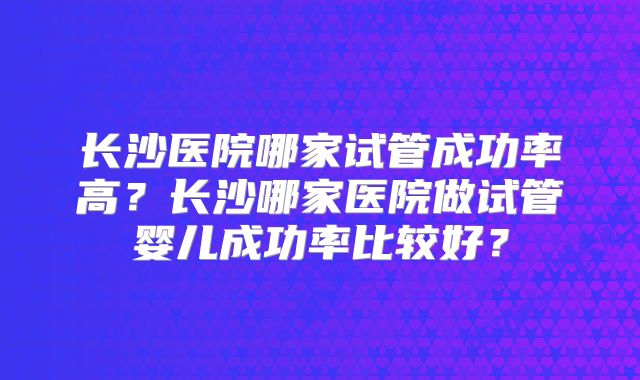 长沙医院哪家试管成功率高？长沙哪家医院做试管婴儿成功率比较好？