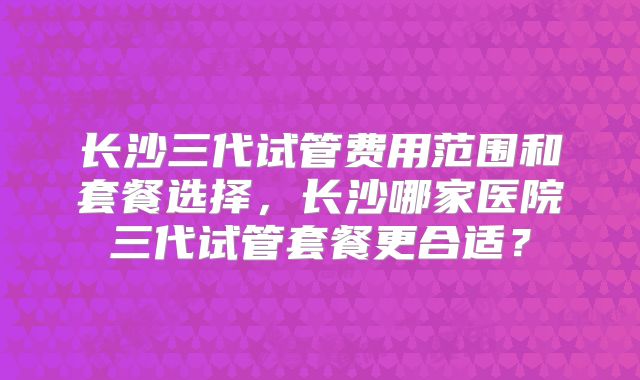 长沙三代试管费用范围和套餐选择，长沙哪家医院三代试管套餐更合适？