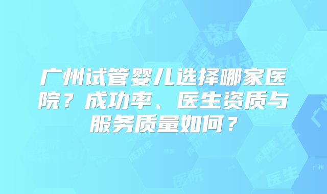 广州试管婴儿选择哪家医院？成功率、医生资质与服务质量如何？