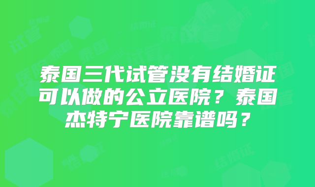 泰国三代试管没有结婚证可以做的公立医院？泰国杰特宁医院靠谱吗？