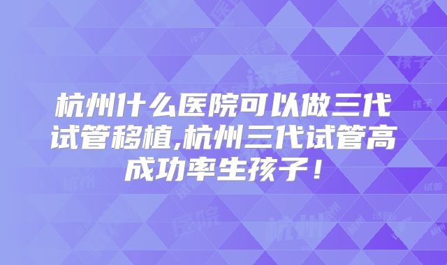 杭州什么医院可以做三代试管移植,杭州三代试管高成功率生孩子！