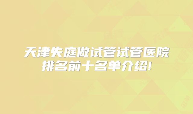 天津失庭做试管试管医院排名前十名单介绍!