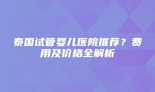泰国试管婴儿医院推荐？费用及价格全解析